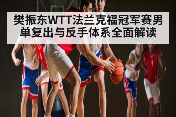 樊振东WTT法兰克福冠军赛男单复出与反手体系全面解读