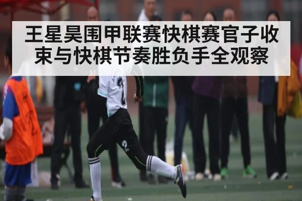 王星昊围甲联赛快棋赛官子收束与快棋节奏胜负手全观察